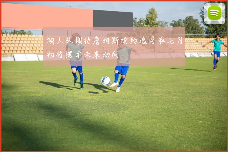 湖人队期待詹姆斯续约选秀和七月初将揭示未来动向
