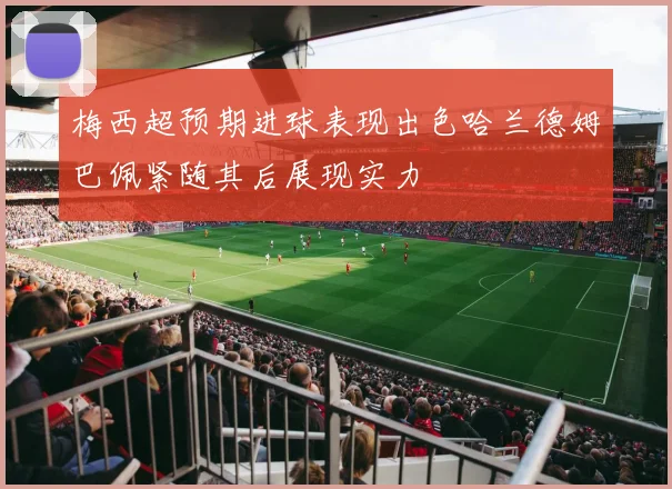 梅西超预期进球表现出色哈兰德姆巴佩紧随其后展现实力