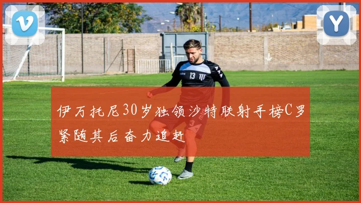伊万托尼30岁独领沙特联射手榜C罗紧随其后奋力追赶