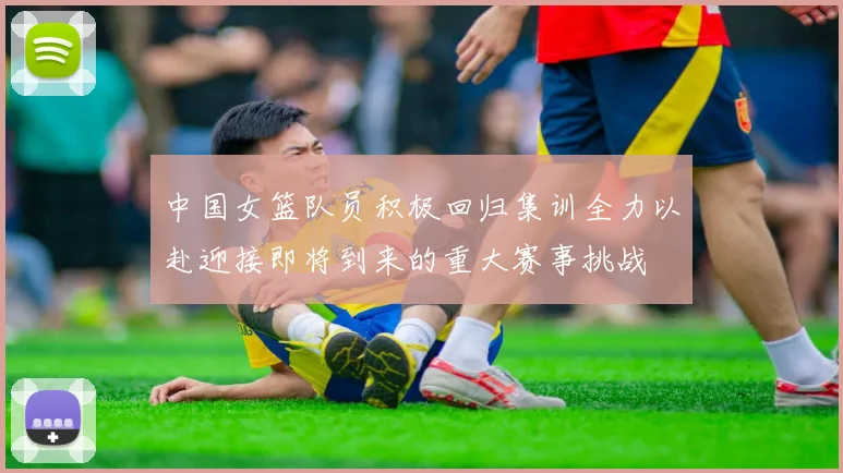 中国女篮队员积极回归集训全力以赴迎接即将到来的重大赛事挑战