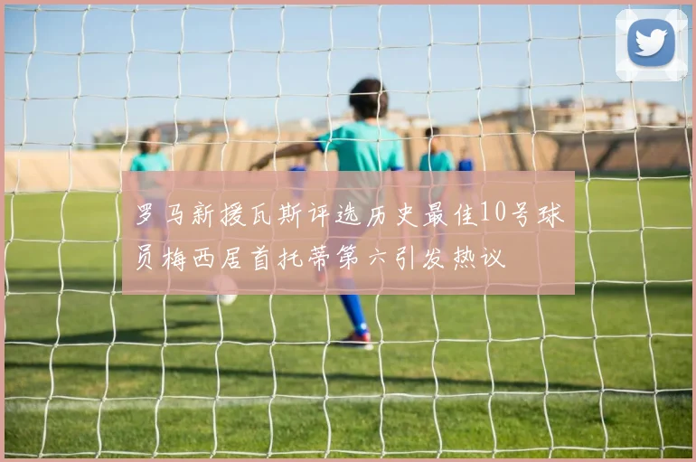罗马新援瓦斯评选历史最佳10号球员梅西居首托蒂第六引发热议