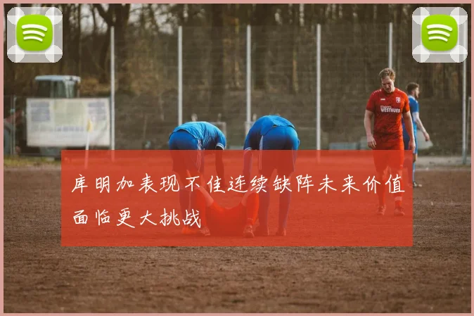 库明加表现不佳连续缺阵未来价值面临更大挑战