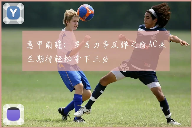 意甲前瞻：罗马力争反弹之际AC米兰期待轻松拿下三分