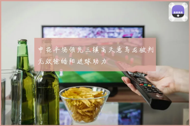 申花半场领先三镇高天意乌龙被判无效徐皓阳进球助力