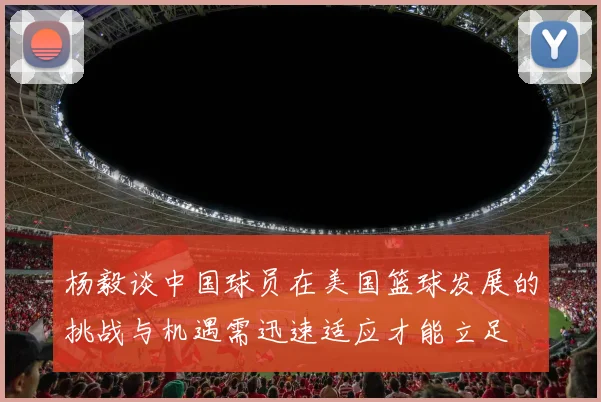 杨毅谈中国球员在美国篮球发展的挑战与机遇需迅速适应才能立足