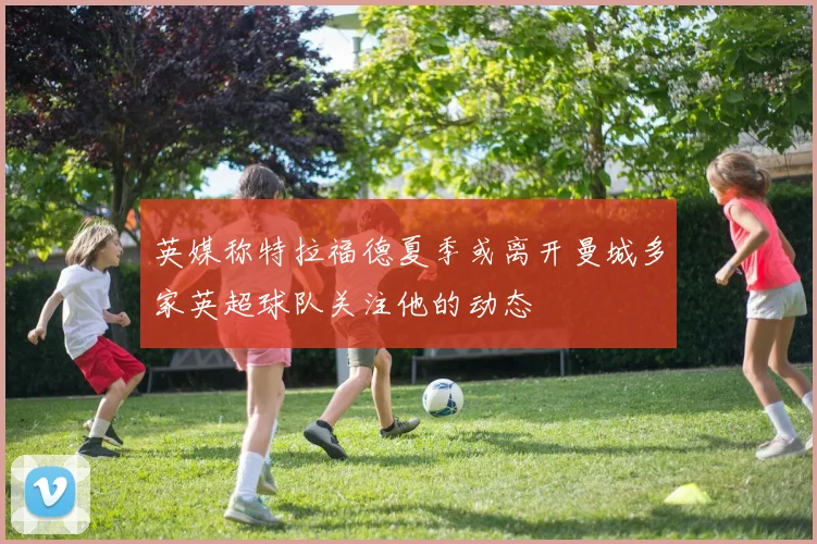 英媒称特拉福德夏季或离开曼城多家英超球队关注他的动态