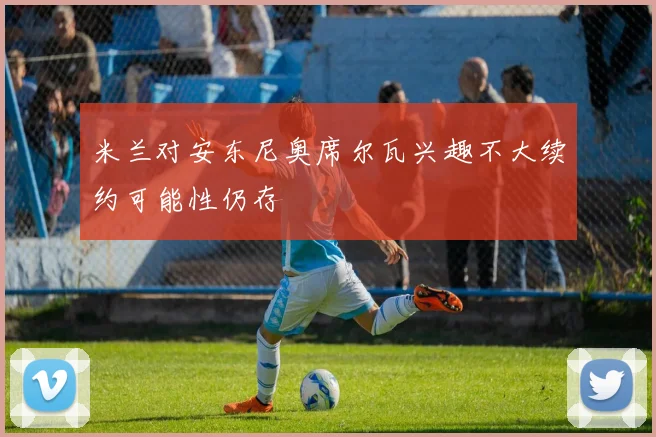 米兰对安东尼奥席尔瓦兴趣不大续约可能性仍存
