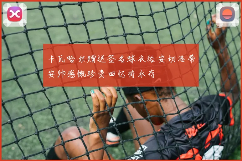 卡瓦哈尔赠送签名球衣给安切洛蒂安帅感慨珍贵回忆将永存