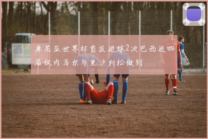 库尼亚世界杯首发进球2次巴西近四届仅内马尔与里沙利松做到