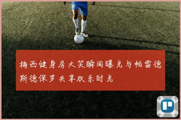 梅西健身房大笑瞬间曝光与帕雷德斯德保罗共享欢乐时光