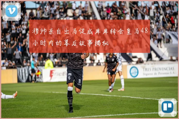穆帅亲自出马促成库库转会皇马48小时内的幕后故事揭秘