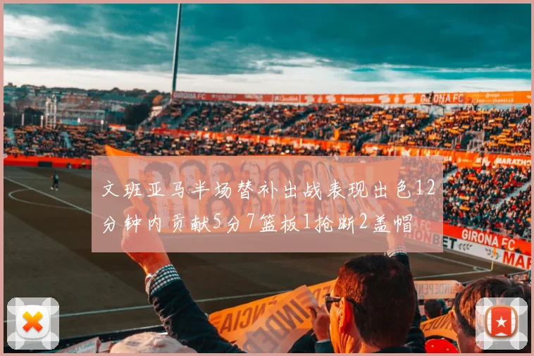 文班亚马半场替补出战表现出色12分钟内贡献5分7篮板1抢断2盖帽