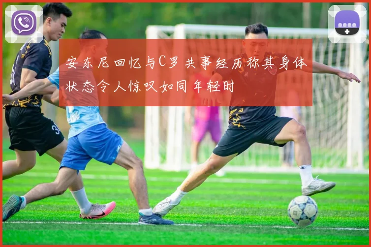 安东尼回忆与C罗共事经历称其身体状态令人惊叹如同年轻时